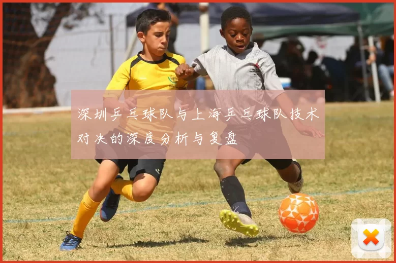 深圳乒乓球队与上海乒乓球队技术对决的深度分析与复盘