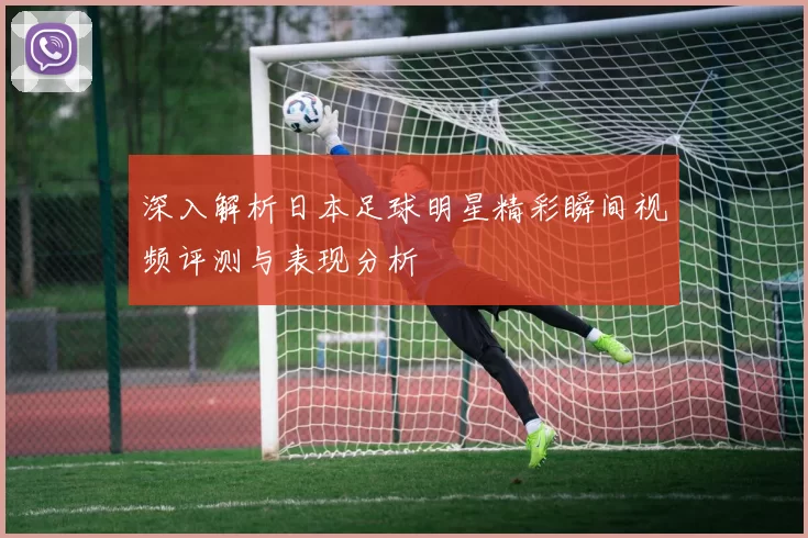深入解析日本足球明星精彩瞬间视频评测与表现分析