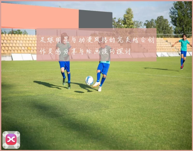 足球明星与动漫风格的完美结合创作灵感分享与绘画技巧探讨