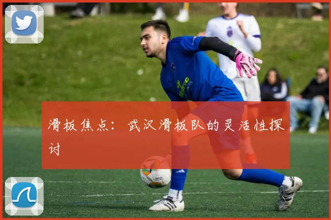 滑板焦点：武汉滑板队的灵活性探讨