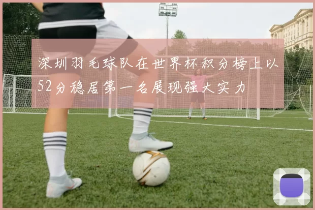 深圳羽毛球队在世界杯积分榜上以52分稳居第一名展现强大实力