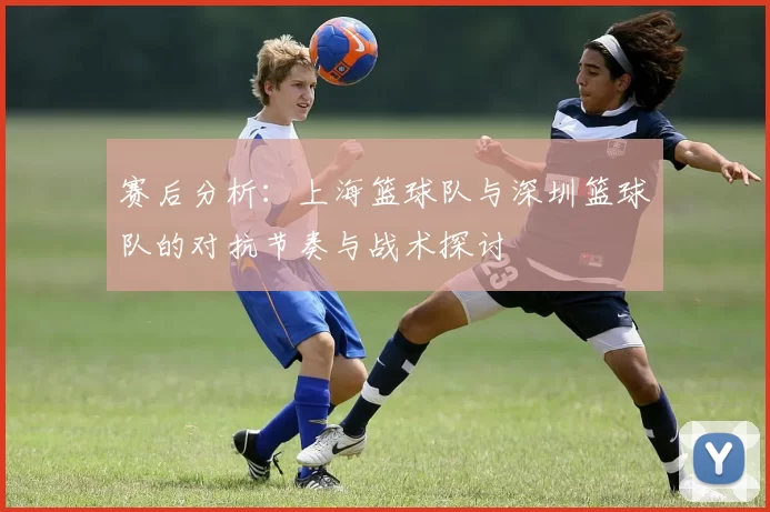 赛后分析：上海篮球队与深圳篮球队的对抗节奏与战术探讨