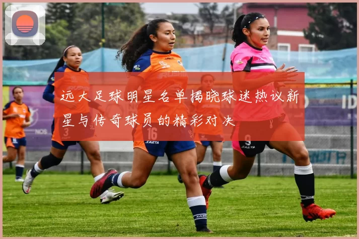 远大足球明星名单揭晓球迷热议新星与传奇球员的精彩对决